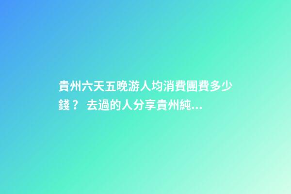 貴州六天五晚游人均消費團費多少錢？ 去過的人分享貴州純玩六天，點擊這篇全明白